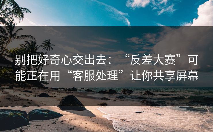 别把好奇心交出去：“反差大赛”可能正在用“客服处理”让你共享屏幕