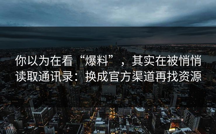 你以为在看“爆料”，其实在被悄悄读取通讯录：换成官方渠道再找资源