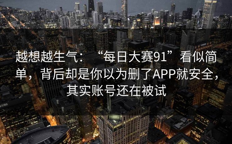 越想越生气：“每日大赛91”看似简单，背后却是你以为删了APP就安全，其实账号还在被试