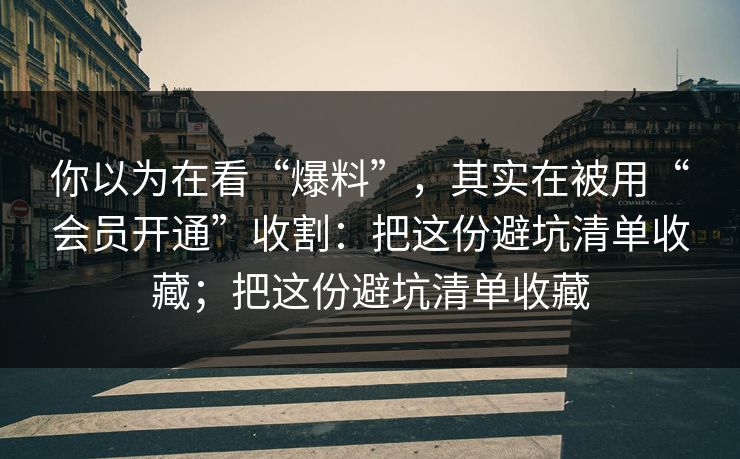你以为在看“爆料”，其实在被用“会员开通”收割：把这份避坑清单收藏；把这份避坑清单收藏