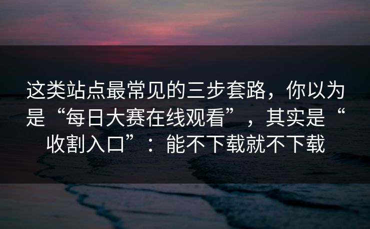 这类站点最常见的三步套路，你以为是“每日大赛在线观看”，其实是“收割入口”：能不下载就不下载
