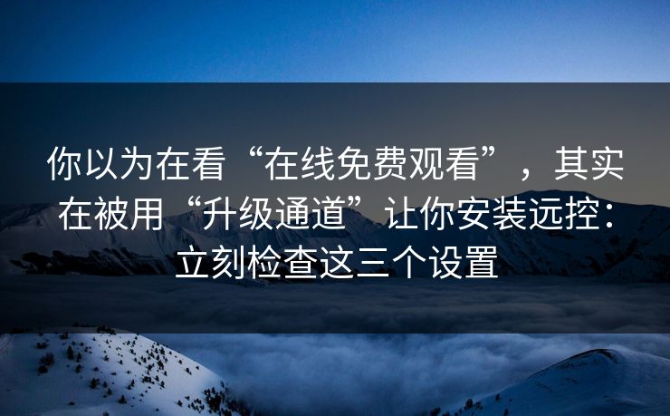 你以为在看“在线免费观看”，其实在被用“升级通道”让你安装远控：立刻检查这三个设置