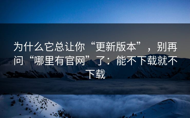为什么它总让你“更新版本”，别再问“哪里有官网”了：能不下载就不下载