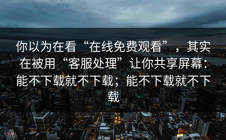 你以为在看“在线免费观看”，其实在被用“客服处理”让你共享屏幕：能不下载就不下载；能不下载就不下载