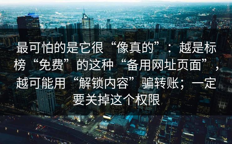 最可怕的是它很“像真的”:越是标榜“免费”的这种“备用网址页面”,越可能用“解锁内容”骗转账;一定要关掉这个权限 最可怕的是它很“像真的”:越是标榜“免费”的这种“备用网址页面”,越可能用“解锁内容”骗转账;一定要关掉这个权限
