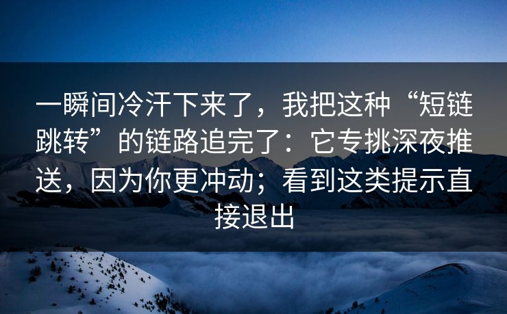 一瞬间冷汗下来了,我把这种“短链跳转”的链路追完了:它专挑深夜推送,因为你更冲动;看到这类提示直接退出 一瞬间冷汗下来了,我把这种“短链跳转”的链路追完了:它专挑深夜推送,因为你更冲动;看到这类提示直接退出