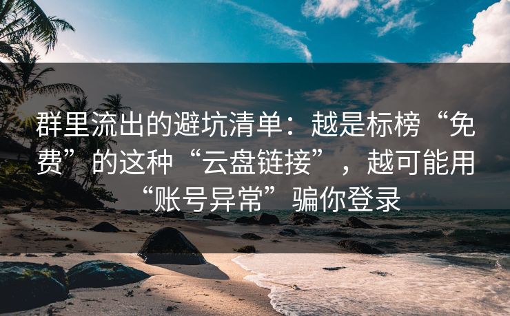 群里流出的避坑清单：越是标榜“免费”的这种“云盘链接”，越可能用“账号异常”骗你登录