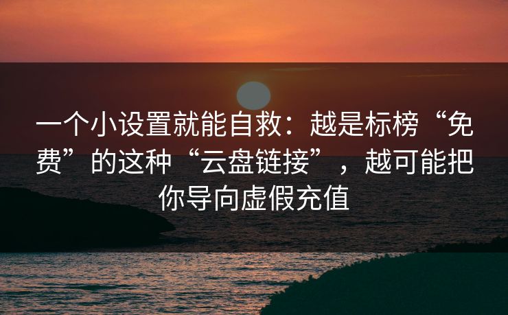 一个小设置就能自救：越是标榜“免费”的这种“云盘链接”，越可能把你导向虚假充值