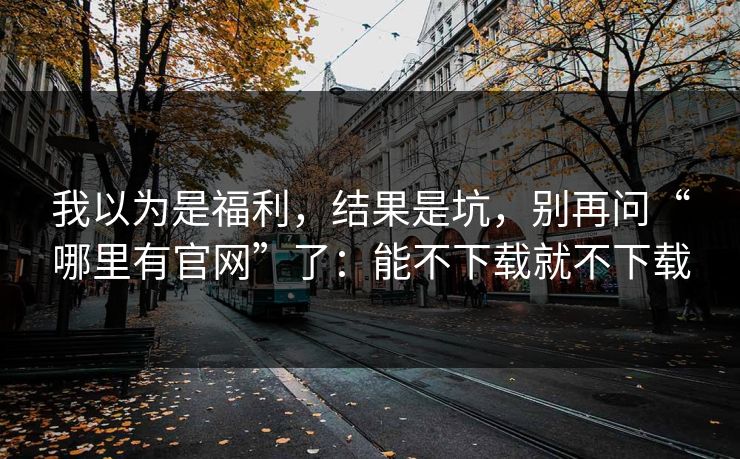 我以为是福利，结果是坑，别再问“哪里有官网”了：能不下载就不下载