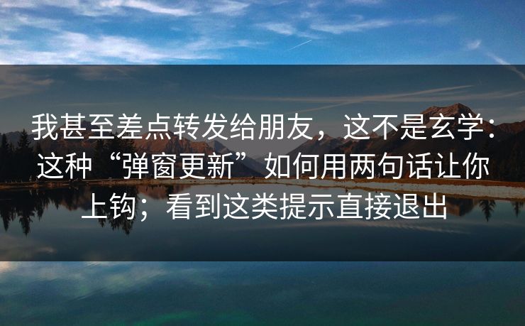 我甚至差点转发给朋友，这不是玄学：这种“弹窗更新”如何用两句话让你上钩；看到这类提示直接退出
