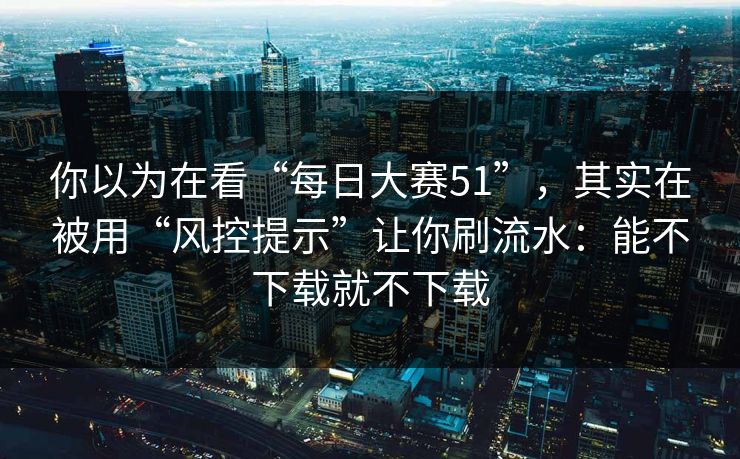你以为在看“每日大赛51”，其实在被用“风控提示”让你刷流水：能不下载就不下载