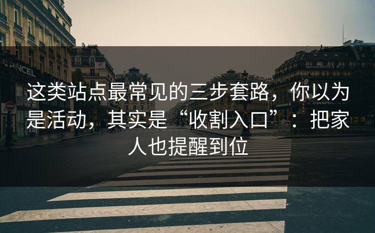 这类站点最常见的三步套路，你以为是活动，其实是“收割入口”：把家人也提醒到位