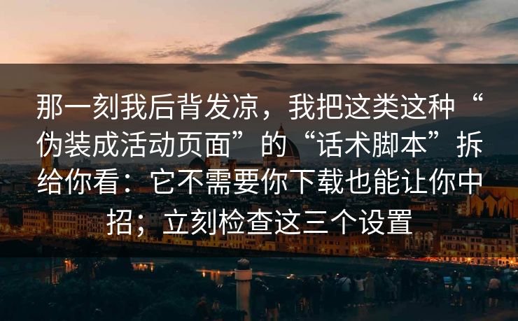 那一刻我后背发凉，我把这类这种“伪装成活动页面”的“话术脚本”拆给你看：它不需要你下载也能让你中招；立刻检查这三个设置