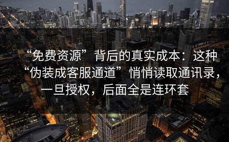 “免费资源”背后的真实成本：这种“伪装成客服通道”悄悄读取通讯录，一旦授权，后面全是连环套