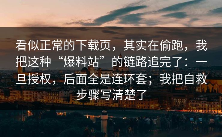 看似正常的下载页，其实在偷跑，我把这种“爆料站”的链路追完了：一旦授权，后面全是连环套；我把自救步骤写清楚了