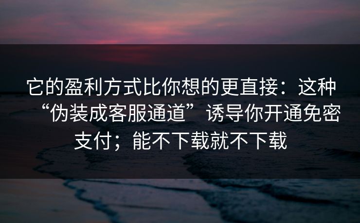 它的盈利方式比你想的更直接：这种“伪装成客服通道”诱导你开通免密支付；能不下载就不下载