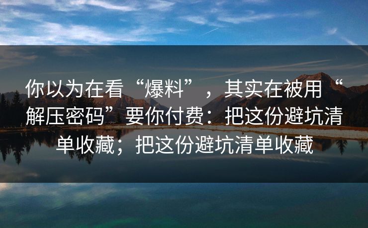 你以为在看“爆料”，其实在被用“解压密码”要你付费：把这份避坑清单收藏；把这份避坑清单收藏