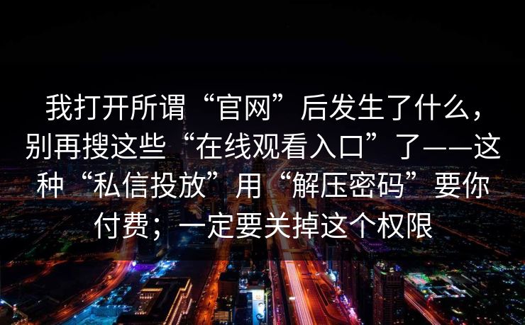 我打开所谓“官网”后发生了什么，别再搜这些“在线观看入口”了——这种“私信投放”用“解压密码”要你付费；一定要关掉这个权限