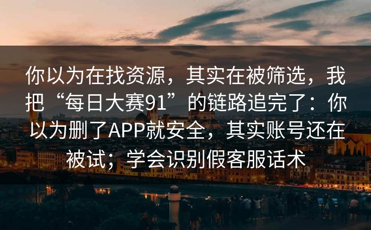 你以为在找资源，其实在被筛选，我把“每日大赛91”的链路追完了：你以为删了APP就安全，其实账号还在被试；学会识别假客服话术