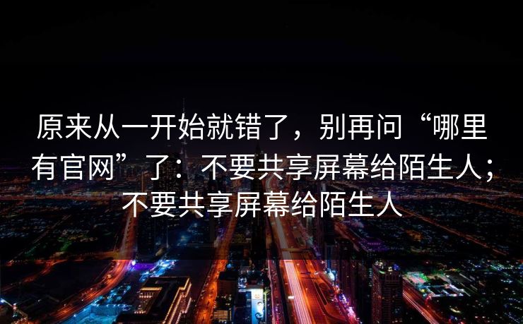 原来从一开始就错了，别再问“哪里有官网”了：不要共享屏幕给陌生人；不要共享屏幕给陌生人