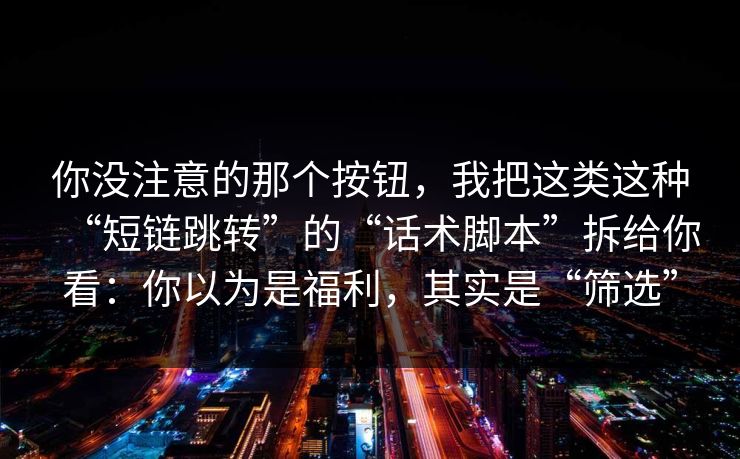 你没注意的那个按钮，我把这类这种“短链跳转”的“话术脚本”拆给你看：你以为是福利，其实是“筛选”