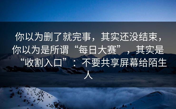 你以为删了就完事，其实还没结束，你以为是所谓“每日大赛”，其实是“收割入口”：不要共享屏幕给陌生人
