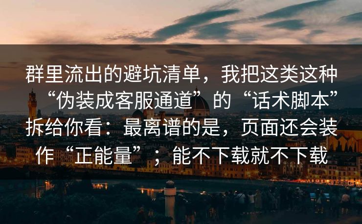 群里流出的避坑清单，我把这类这种“伪装成客服通道”的“话术脚本”拆给你看：最离谱的是，页面还会装作“正能量”；能不下载就不下载