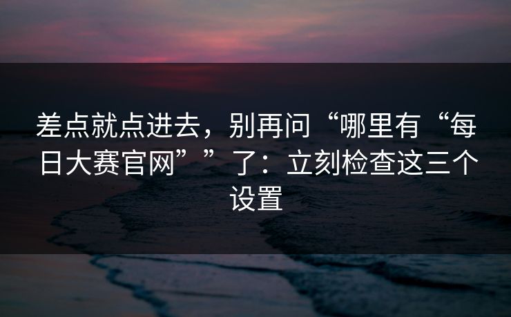 差点就点进去，别再问“哪里有“每日大赛官网””了：立刻检查这三个设置