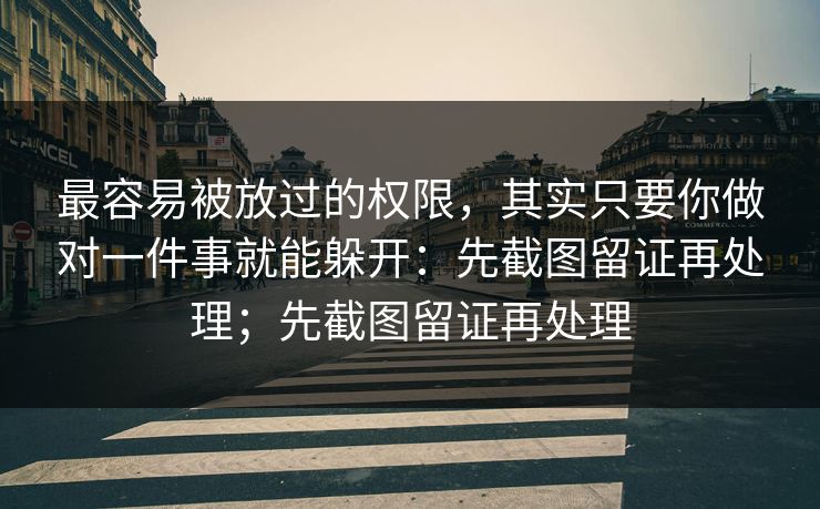 最容易被放过的权限，其实只要你做对一件事就能躲开：先截图留证再处理；先截图留证再处理