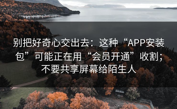 别把好奇心交出去：这种“APP安装包”可能正在用“会员开通”收割；不要共享屏幕给陌生人