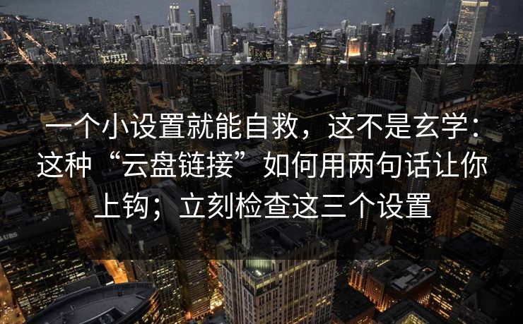 一个小设置就能自救，这不是玄学：这种“云盘链接”如何用两句话让你上钩；立刻检查这三个设置