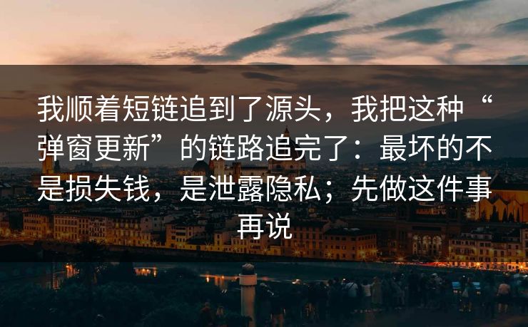 我顺着短链追到了源头，我把这种“弹窗更新”的链路追完了：最坏的不是损失钱，是泄露隐私；先做这件事再说