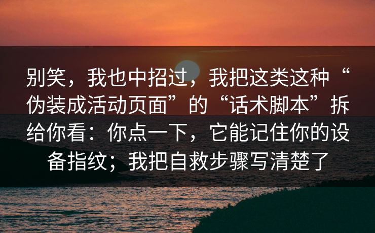 别笑，我也中招过，我把这类这种“伪装成活动页面”的“话术脚本”拆给你看：你点一下，它能记住你的设备指纹；我把自救步骤写清楚了