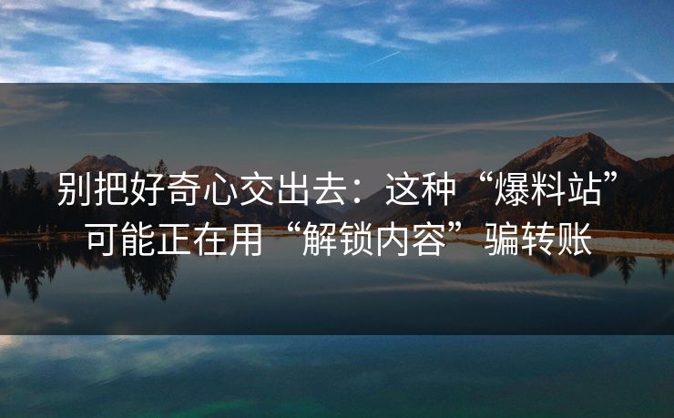 别把好奇心交出去：这种“爆料站”可能正在用“解锁内容”骗转账