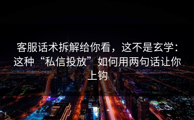 客服话术拆解给你看，这不是玄学：这种“私信投放”如何用两句话让你上钩