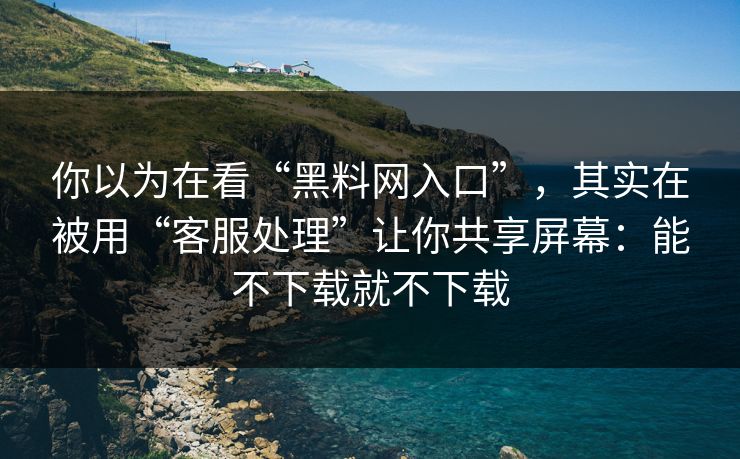 你以为在看“黑料网入口”，其实在被用“客服处理”让你共享屏幕：能不下载就不下载