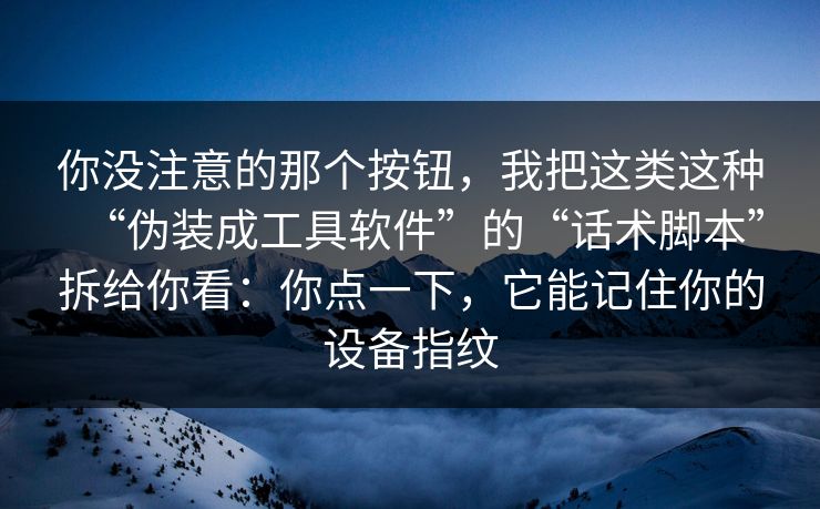 你没注意的那个按钮，我把这类这种“伪装成工具软件”的“话术脚本”拆给你看：你点一下，它能记住你的设备指纹