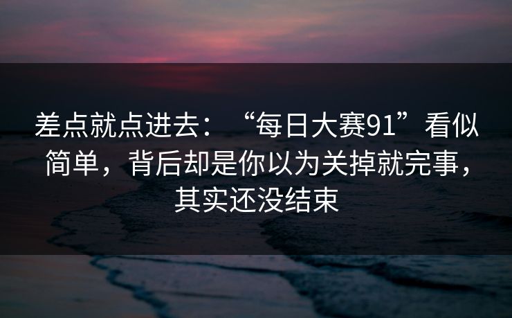 差点就点进去：“每日大赛91”看似简单，背后却是你以为关掉就完事，其实还没结束