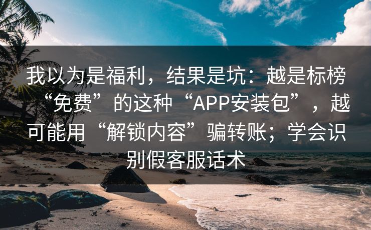 我以为是福利，结果是坑：越是标榜“免费”的这种“APP安装包”，越可能用“解锁内容”骗转账；学会识别假客服话术