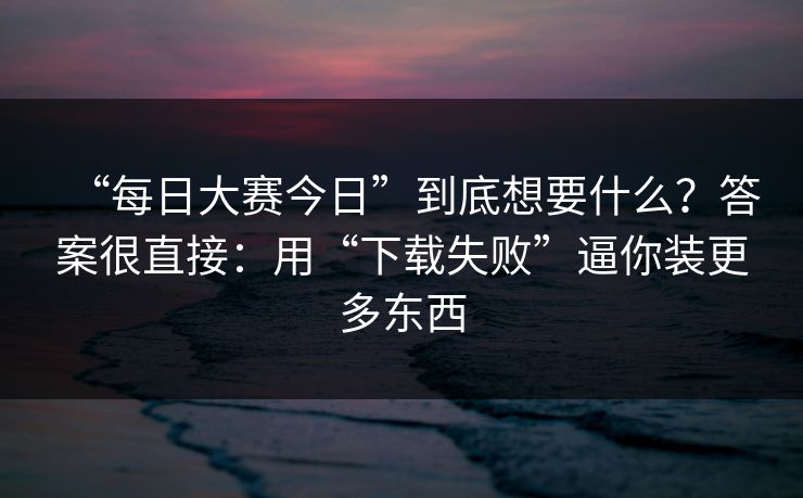 “每日大赛今日”到底想要什么？答案很直接：用“下载失败”逼你装更多东西