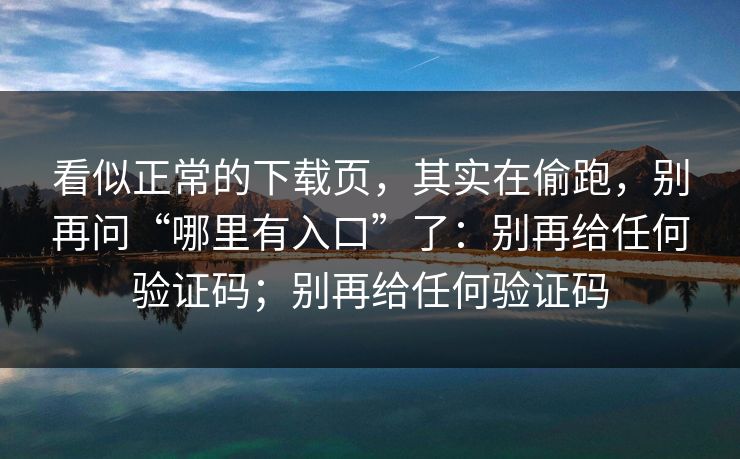 看似正常的下载页，其实在偷跑，别再问“哪里有入口”了：别再给任何验证码；别再给任何验证码