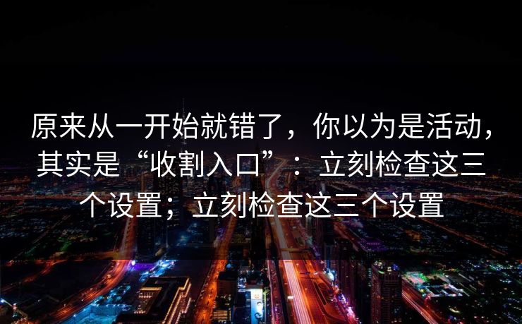 原来从一开始就错了，你以为是活动，其实是“收割入口”：立刻检查这三个设置；立刻检查这三个设置