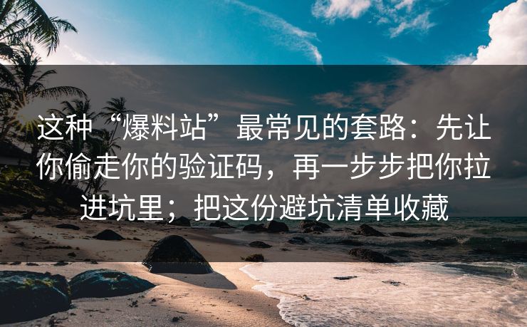 这种“爆料站”最常见的套路：先让你偷走你的验证码，再一步步把你拉进坑里；把这份避坑清单收藏