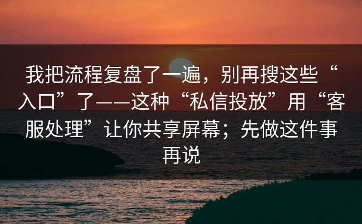 我把流程复盘了一遍，别再搜这些“入口”了——这种“私信投放”用“客服处理”让你共享屏幕；先做这件事再说