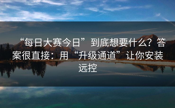 “每日大赛今日”到底想要什么？答案很直接：用“升级通道”让你安装远控