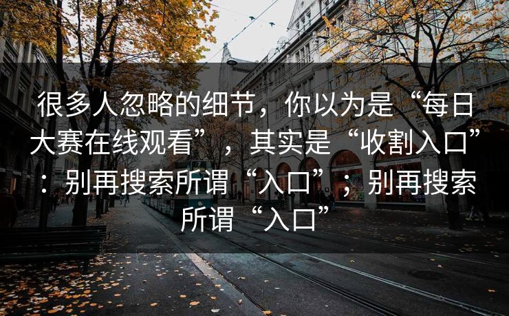 很多人忽略的细节，你以为是“每日大赛在线观看”，其实是“收割入口”：别再搜索所谓“入口”；别再搜索所谓“入口”