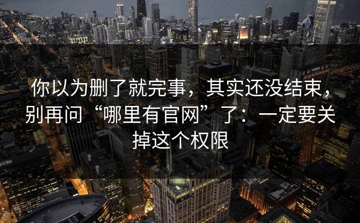 你以为删了就完事，其实还没结束，别再问“哪里有官网”了：一定要关掉这个权限