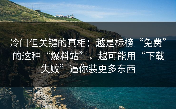 冷门但关键的真相：越是标榜“免费”的这种“爆料站”，越可能用“下载失败”逼你装更多东西