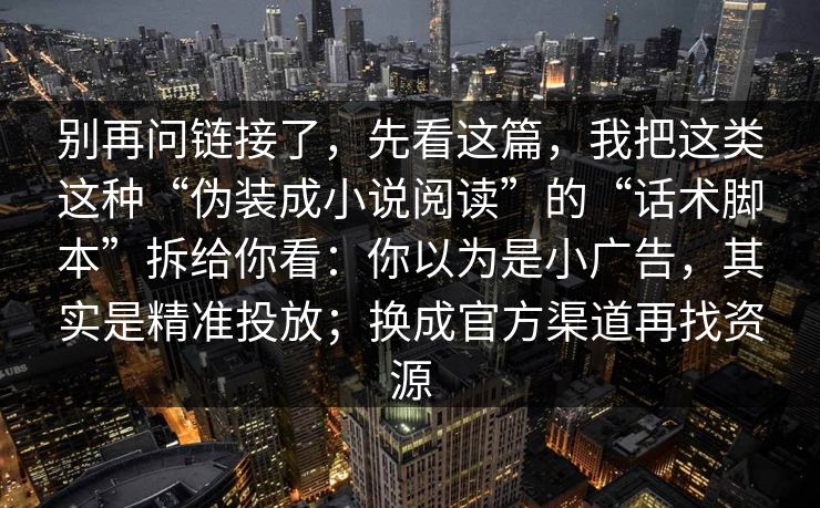 别再问链接了，先看这篇，我把这类这种“伪装成小说阅读”的“话术脚本”拆给你看：你以为是小广告，其实是精准投放；换成官方渠道再找资源
