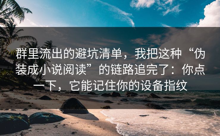 群里流出的避坑清单，我把这种“伪装成小说阅读”的链路追完了：你点一下，它能记住你的设备指纹